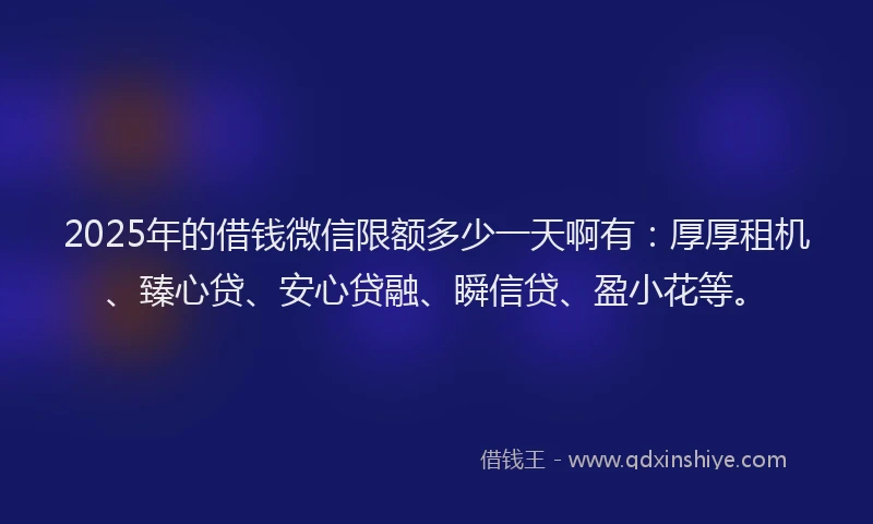 2025年的借钱微信限额多少一天啊有：厚厚租机、臻心贷、安心贷融、瞬信贷、盈小花等。