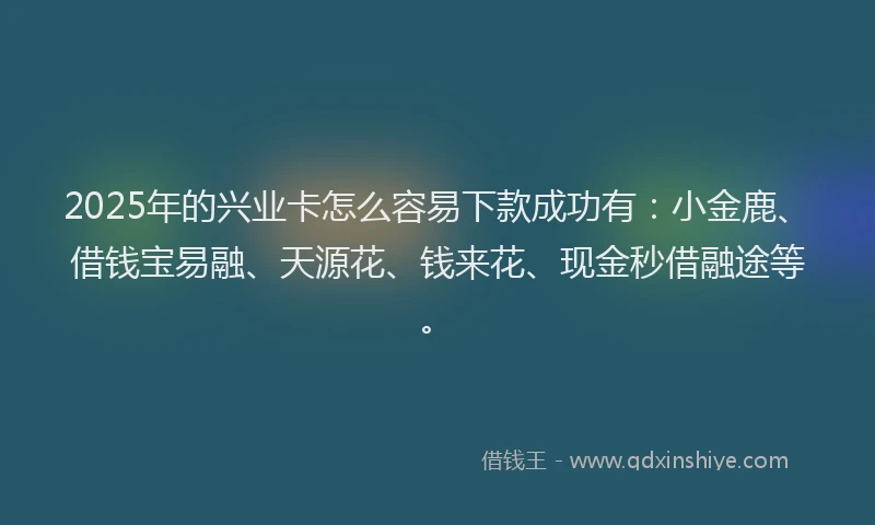 2025年的兴业卡怎么容易下款成功有：小金鹿、借钱宝易融、天源花、钱来花、现金秒借融途等。