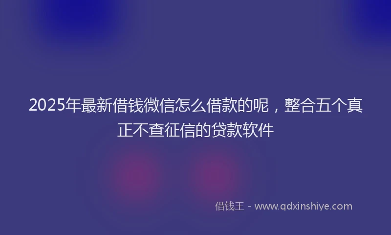2025年最新借钱微信怎么借款的呢，整合五个真正不查征信的贷款软件
