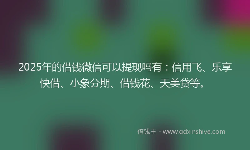 2025年的借钱微信可以提现吗有：信用飞、乐享快借、小象分期、借钱花、天美贷等。