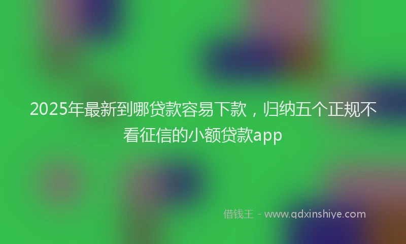 2025年最新到哪贷款容易下款，归纳五个正规不看征信的小额贷款app