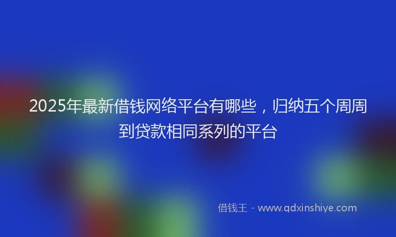 2025年最新借钱网络平台有哪些，归纳五个周周到贷款相同系列的平台