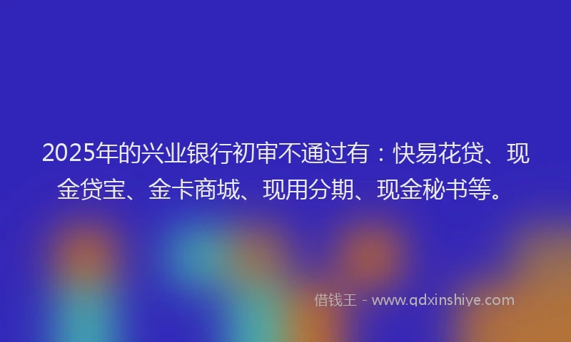 2025年的兴业银行初审不通过有：快易花贷、现金贷宝、金卡商城、现用分期、现金秘书等。