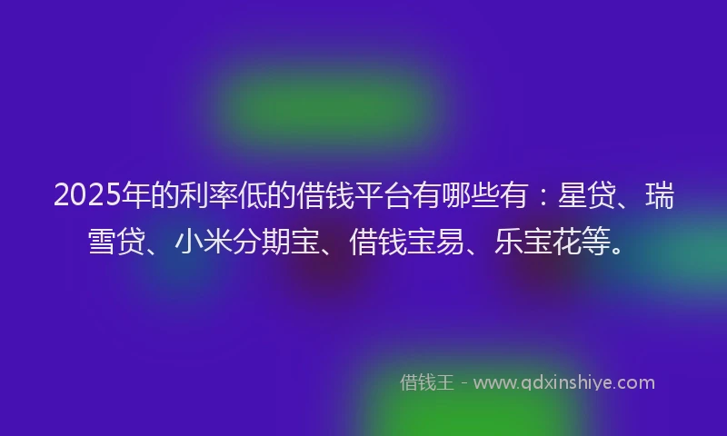 2025年的利率低的借钱平台有哪些有：星贷、瑞雪贷、小米分期宝、借钱宝易、乐宝花等。