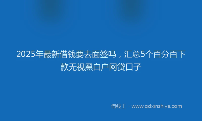 2025年最新借钱要去面签吗，汇总5个百分百下款无视黑白户网贷口子