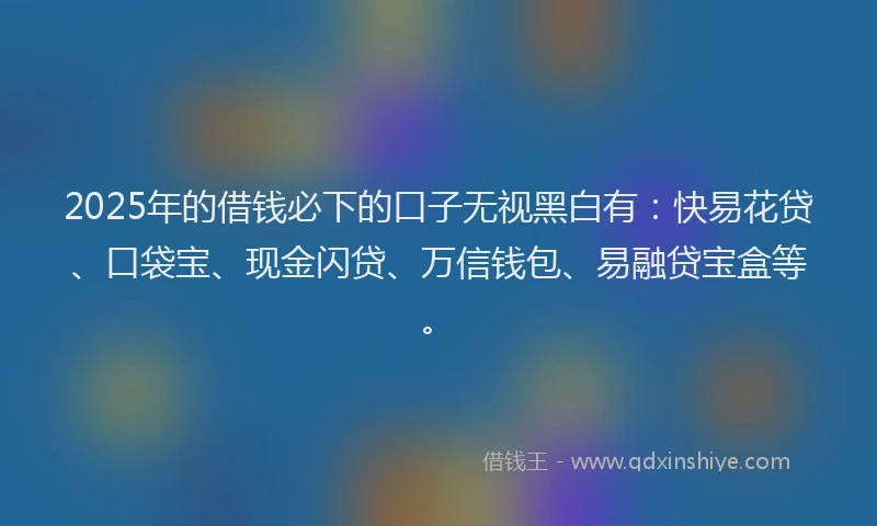 2025年的借钱必下的口子无视黑白有：快易花贷、口袋宝、现金闪贷、万信钱包、易融贷宝盒等。