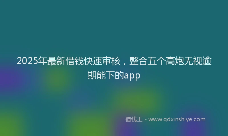 2025年最新借钱快速审核，整合五个高炮无视逾期能下的app