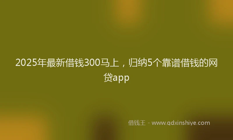 2025年最新借钱300马上，归纳5个靠谱借钱的网贷app
