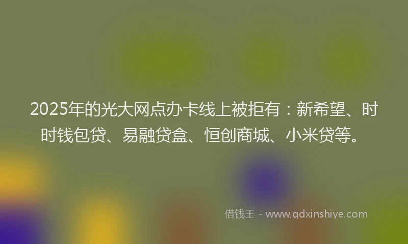 2025年的光大网点办卡线上被拒有：新希望、时时钱包贷、易融贷盒、恒创商城、小米贷等。