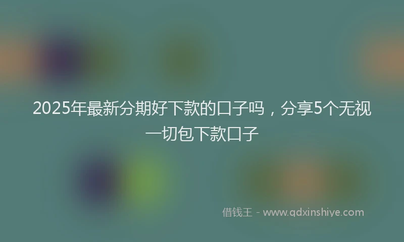 2025年最新分期好下款的口子吗，分享5个无视一切包下款口子