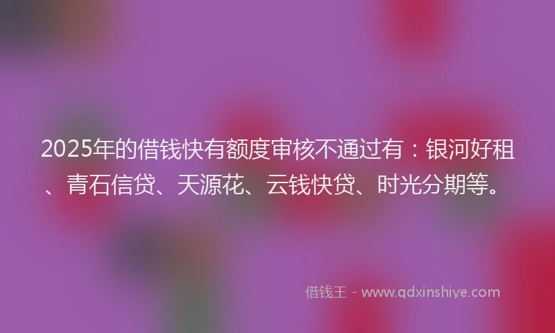 2025年的借钱快有额度审核不通过有：银河好租、青石信贷、天源花、云钱快贷、时光分期等。