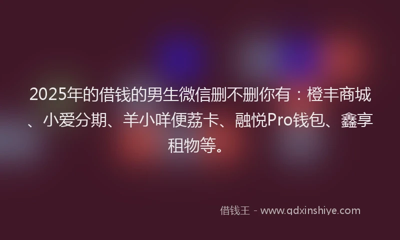 2025年的借钱的男生微信删不删你有：橙丰商城、小爱分期、羊小咩便荔卡、融悦Pro钱包、鑫享租物等。