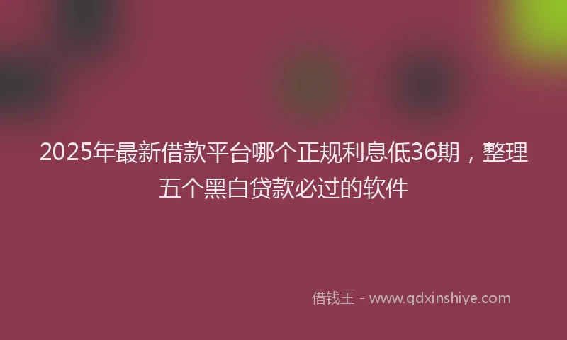 2025年最新借款平台哪个正规利息低36期，整理五个黑白贷款必过的软件