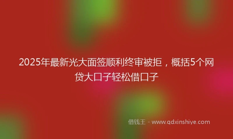 2025年最新光大面签顺利终审被拒，概括5个网贷大口子轻松借口子