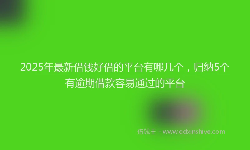 2025年最新借钱好借的平台有哪几个，归纳5个有逾期借款容易通过的平台