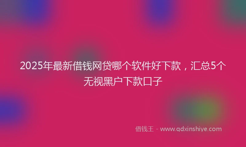 2025年最新借钱网贷哪个软件好下款，汇总5个无视黑户下款口子
