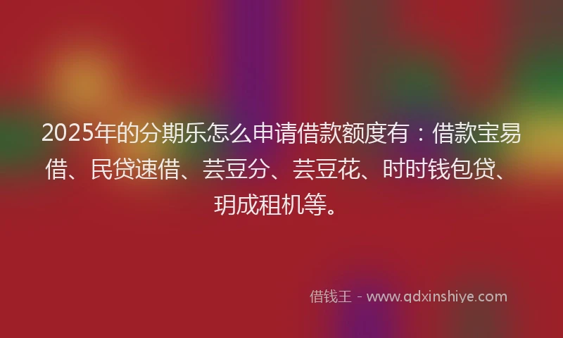 2025年的分期乐怎么申请借款额度有：借款宝易借、民贷速借、芸豆分、芸豆花、时时钱包贷、玥成租机等。