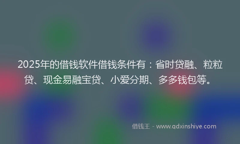 2025年的借钱软件借钱条件有：省时贷融、粒粒贷、现金易融宝贷、小爱分期、多多钱包等。