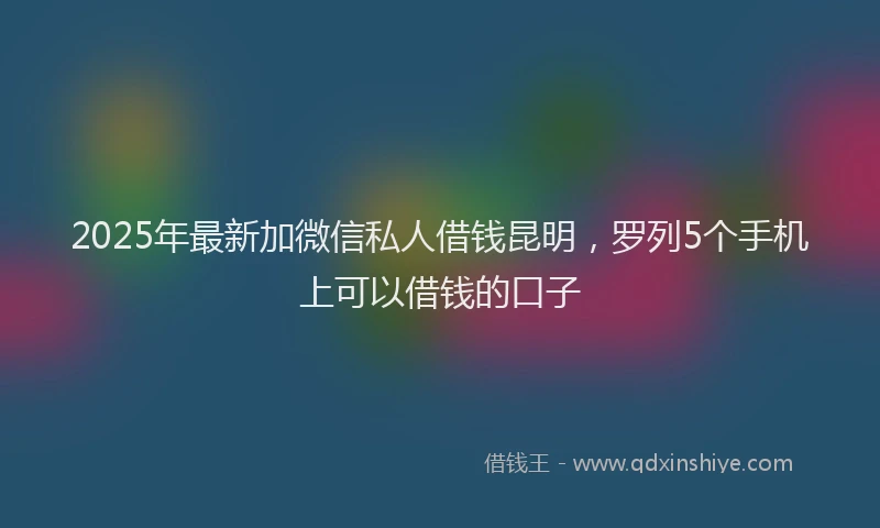2025年最新加微信私人借钱昆明，罗列5个手机上可以借钱的口子
