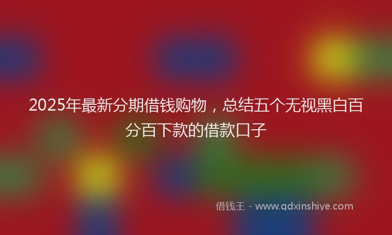 2025年最新分期借钱购物，总结五个无视黑白百分百下款的借款口子