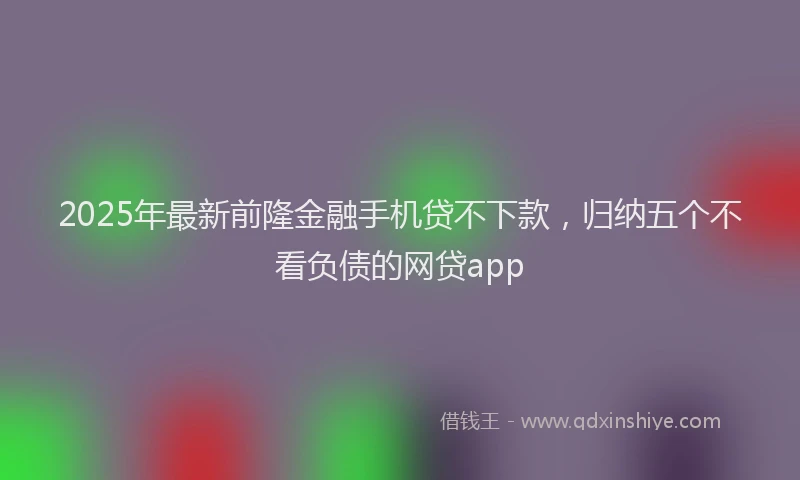 2025年最新前隆金融手机贷不下款，归纳五个不看负债的网贷app