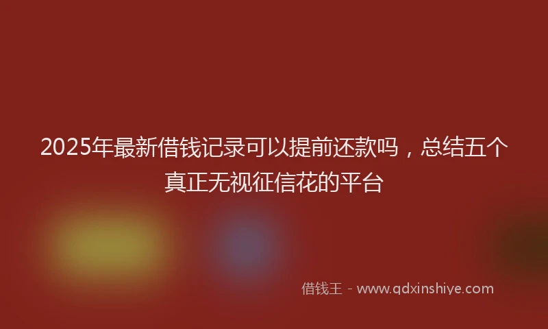 2025年最新借钱记录可以提前还款吗，总结五个真正无视征信花的平台