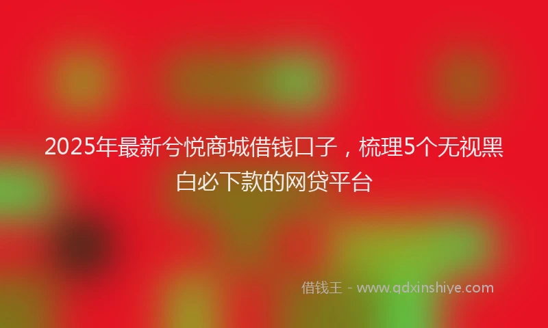 2025年最新兮悦商城借钱口子，梳理5个无视黑白必下款的网贷平台