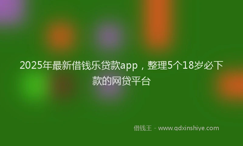 2025年最新借钱乐贷款app，整理5个18岁必下款的网贷平台