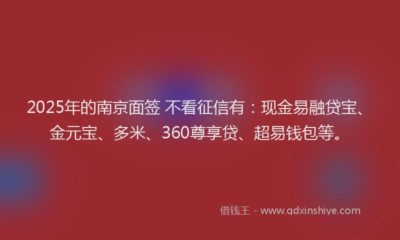 2025年的南京面签 不看征信有：现金易融贷宝、金元宝、多米、360尊享贷、超易钱包等。
