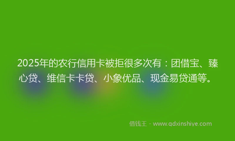 2025年的农行信用卡被拒很多次有：团借宝、臻心贷、维信卡卡贷、小象优品、现金易贷通等。
