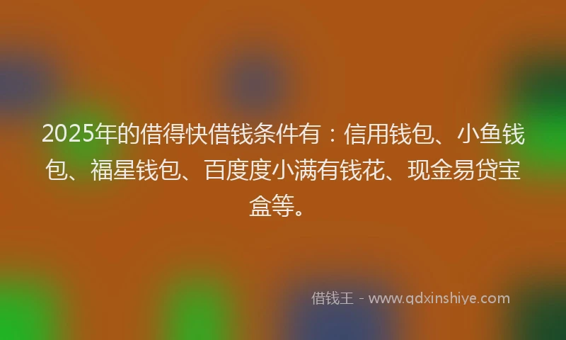 2025年的借得快借钱条件有：信用钱包、小鱼钱包、福星钱包、百度度小满有钱花、现金易贷宝盒等。