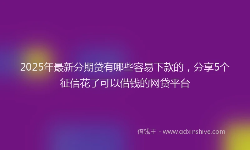 2025年最新分期贷有哪些容易下款的，分享5个征信花了可以借钱的网贷平台