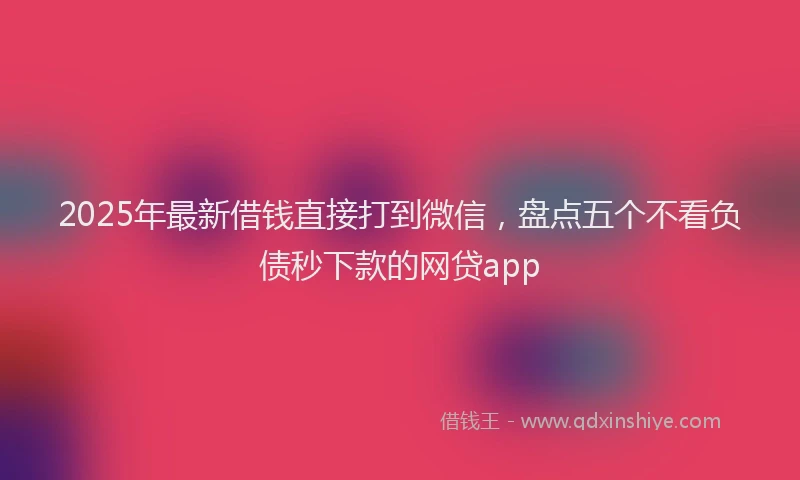 2025年最新借钱直接打到微信，盘点五个不看负债秒下款的网贷app