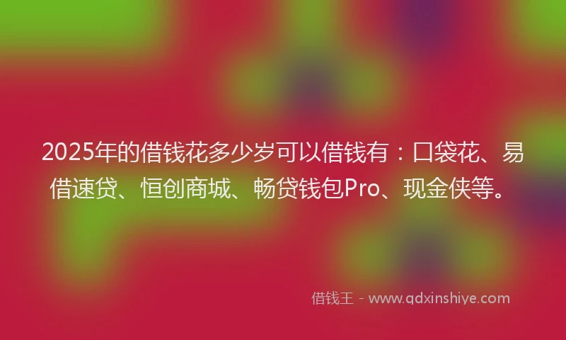 2025年的借钱花多少岁可以借钱有：口袋花、易借速贷、恒创商城、畅贷钱包Pro、现金侠等。