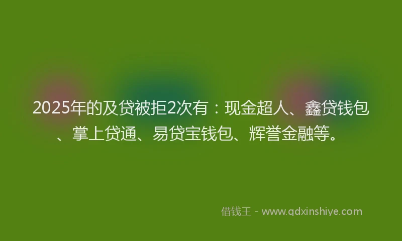 2025年的及贷被拒2次有：现金超人、鑫贷钱包、掌上贷通、易贷宝钱包、辉誉金融等。