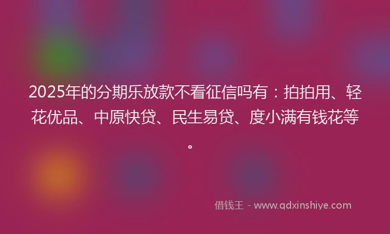 2025年的分期乐放款不看征信吗有：拍拍用、轻花优品、中原快贷、民生易贷、度小满有钱花等。