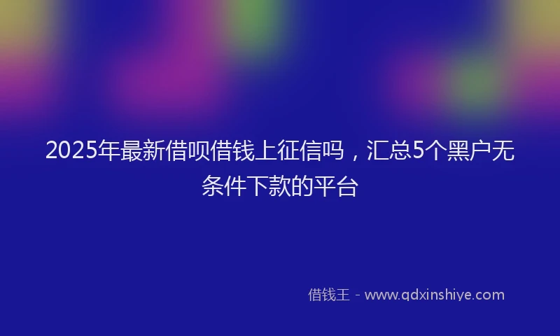 2025年最新借呗借钱上征信吗，汇总5个黑户无条件下款的平台