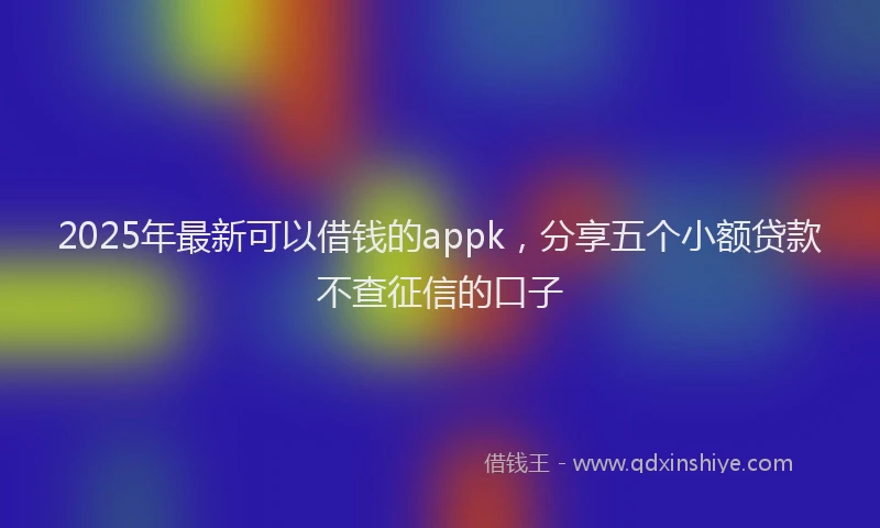 2025年最新可以借钱的appk，分享五个小额贷款不查征信的口子