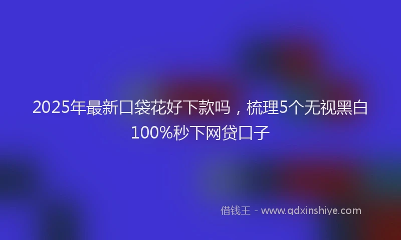 2025年最新口袋花好下款吗，梳理5个无视黑白100%秒下网贷口子