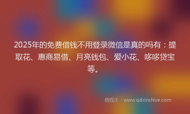 2025年的免费借钱不用登录微信是真的吗有：提取花、惠商易借、月亮钱包、爱小花、哆哆贷宝等。