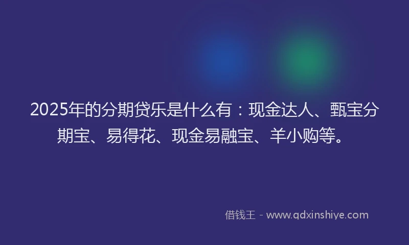 2025年的分期贷乐是什么有：现金达人、甄宝分期宝、易得花、现金易融宝、羊小购等。