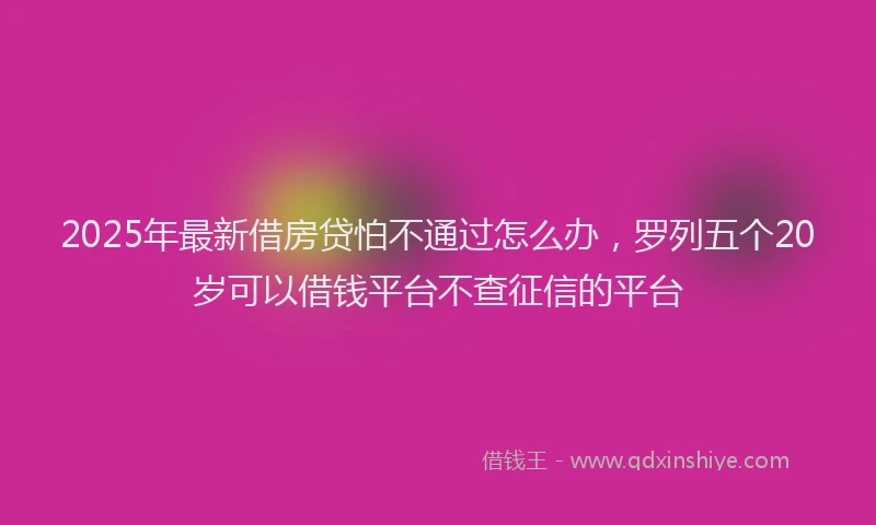2025年最新借房贷怕不通过怎么办，罗列五个20岁可以借钱平台不查征信的平台