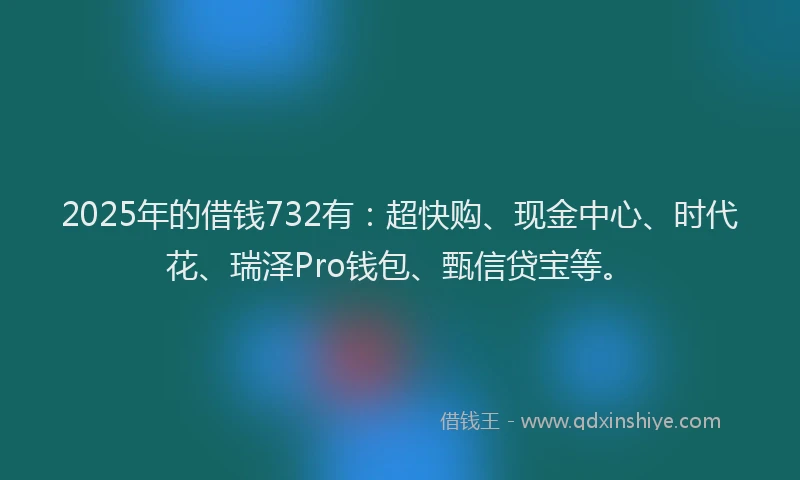 2025年的借钱732有：超快购、现金中心、时代花、瑞泽Pro钱包、甄信贷宝等。