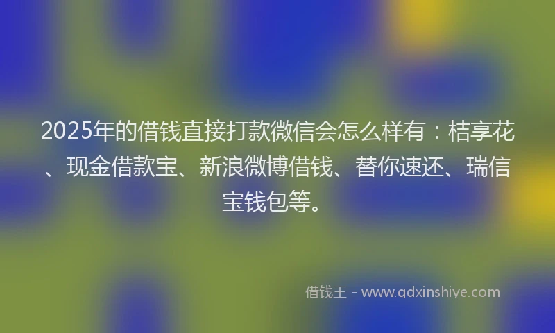 2025年的借钱直接打款微信会怎么样有：桔享花、现金借款宝、新浪微博借钱、替你速还、瑞信宝钱包等。