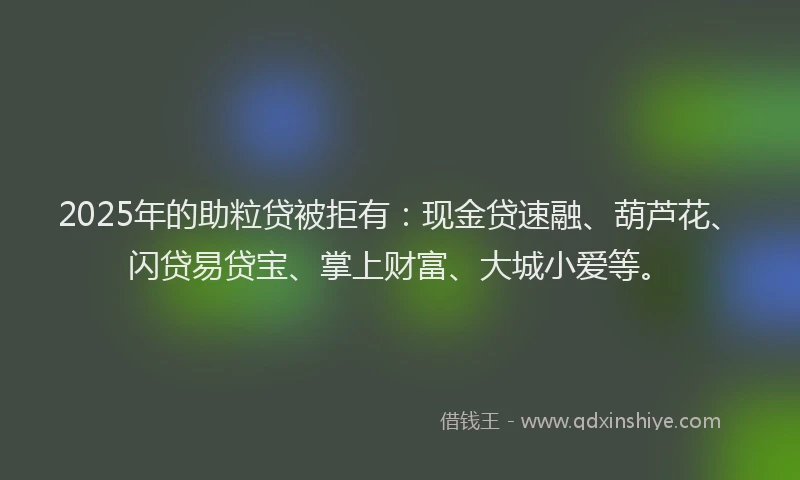 2025年的助粒贷被拒有：现金贷速融、葫芦花、闪贷易贷宝、掌上财富、大城小爱等。