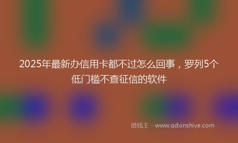 2025年最新办信用卡都不过怎么回事，罗列5个低门槛不查征信的软件