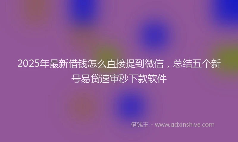 2025年最新借钱怎么直接提到微信，总结五个新号易贷速审秒下款软件