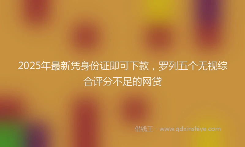 2025年最新凭身份证即可下款，罗列五个无视综合评分不足的网贷