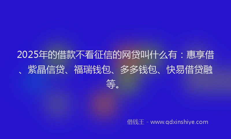 2025年的借款不看征信的网贷叫什么有：惠享借、紫晶信贷、福瑞钱包、多多钱包、快易借贷融等。