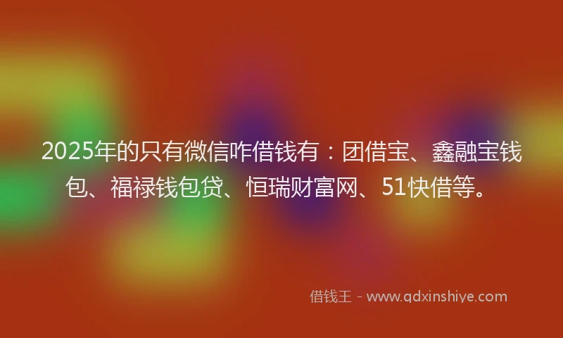 2025年的只有微信咋借钱有：团借宝、鑫融宝钱包、福禄钱包贷、恒瑞财富网、51快借等。